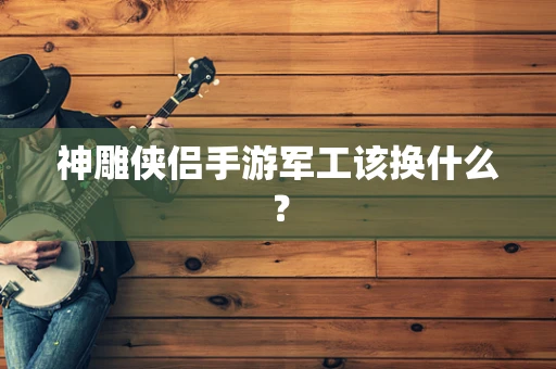 神雕侠侣手游军工该换什么？