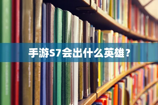 手游S7会出什么英雄？
