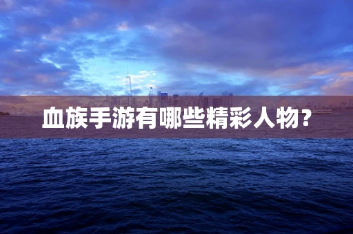 血族手游有哪些精彩人物？