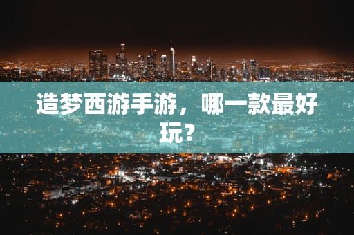 造梦西游手游，哪一款最好玩？