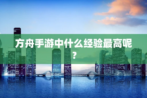 方舟手游中什么经验最高呢？