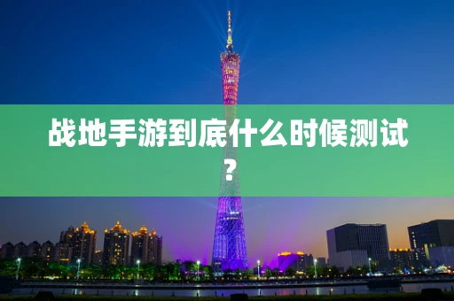 战地手游到底什么时候测试？