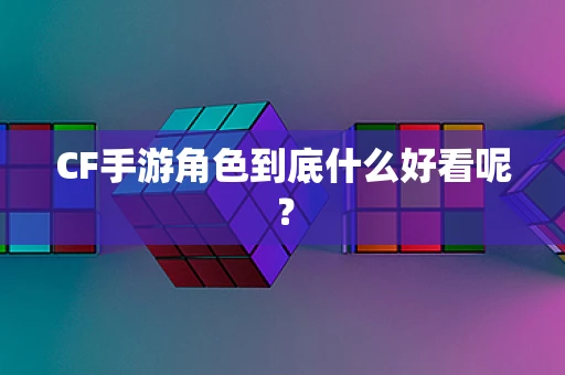 CF手游角色到底什么好看呢？