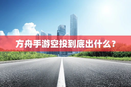 方舟手游空投到底出什么？