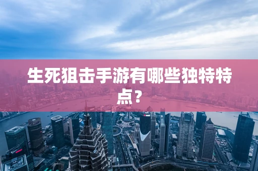 生死狙击手游有哪些独特特点？