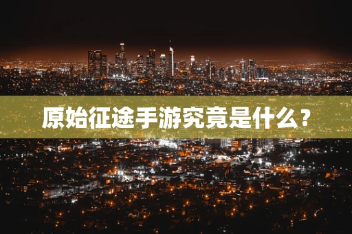 原始征途手游究竟是什么？